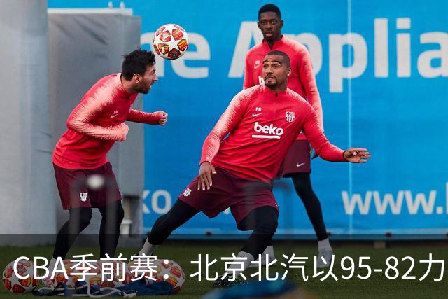 CBA季前赛：北京北汽以95-82力克宁波町渥，米勒表现抢眼